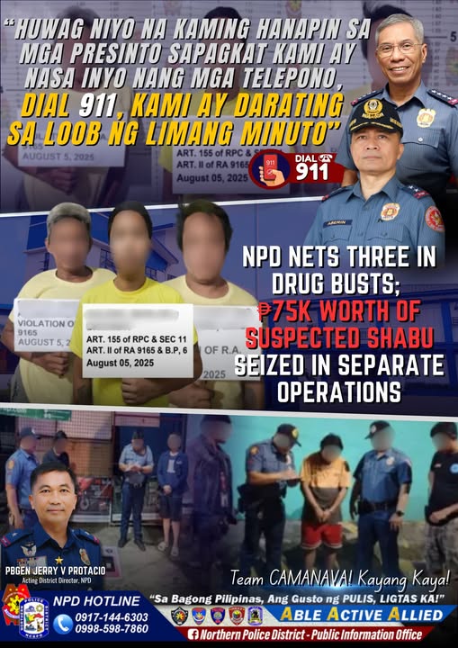 May be an image of 11 people and text that says 'HUWAG NIYO NA KAMING HANAPIN SA PRESINTO SAPAGKAT KAM AY NASA INYO NANG MGA TELEPONO, DIAL 911, KAMI AY DARATING SA LOOB NG LIMANG O" AUGUST5,2025 AUGUST ART.155ofRPC& DIAL ๅ
ฌ 911 VIOLATION o 9165 AUGUST ART. 155 RPC SEC 11 ART.IlofRA9165&B.P,6 9165 B.P, ART. August 05, 2025 NPD NETS THREE IN DRUG BUSTS; โฑ75K WORTH OF OF R.A. SUSPECTED SHABU 2025 SEIZED IN SEPARATE OPERATIONS PBGEN JERRY PROTACIO Acting DistrictDirector, istric NFD Team CAMANAVA! Kayang Kaya! NPD HOTLINE "Sa Bagong Pilipinas, Ang Gusto ng PULIS, LIGTAS KA!" 0917-144-6303 ABLE ACTIVE ALLIED 0998-598-7860 f Northern Police District Public Information Office'